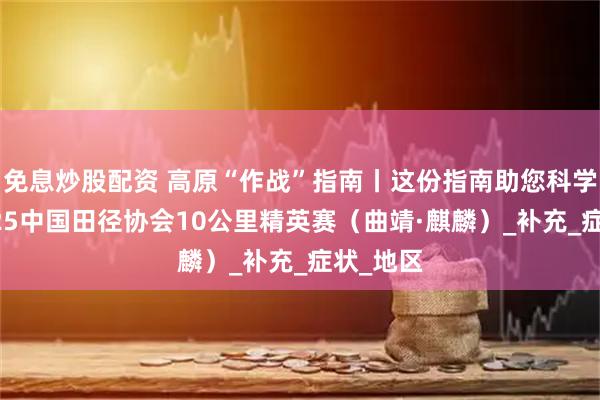 免息炒股配资 高原“作战”指南丨这份指南助您科学备战2025中国田径协会10公里精英赛（曲靖·麒麟）_补充_症状_地区