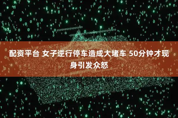 配资平台 女子逆行停车造成大堵车 50分钟才现身引发众怒