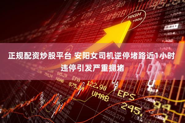 正规配资炒股平台 安阳女司机逆停堵路近1小时 违停引发严重拥堵