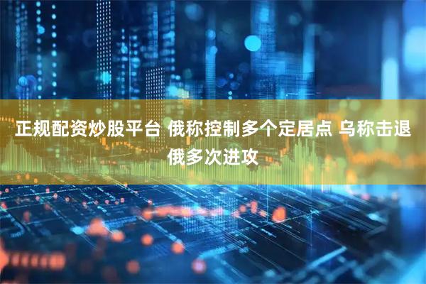 正规配资炒股平台 俄称控制多个定居点 乌称击退俄多次进攻