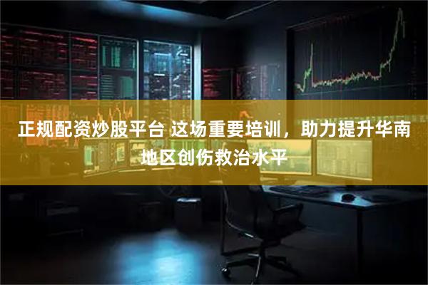正规配资炒股平台 这场重要培训，助力提升华南地区创伤救治水平