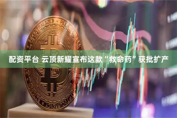 配资平台 云顶新耀宣布这款“救命药”获批扩产