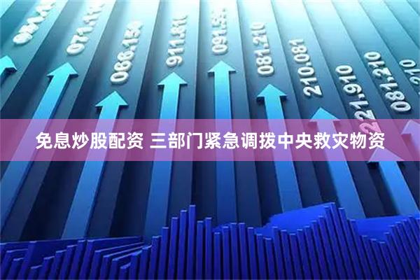免息炒股配资 三部门紧急调拨中央救灾物资