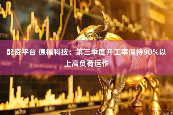 配资平台 德福科技：第三季度开工率保持90%以上高负荷运作