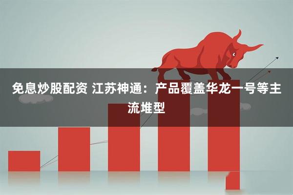 免息炒股配资 江苏神通：产品覆盖华龙一号等主流堆型